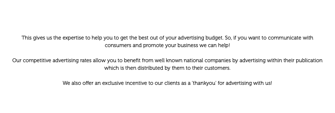 We have over 25 years' experience of producing specialist publications for the leisure industry. This gives us the expertise to help you to get the best out of your advertising budget. So, if you want to communicate with consumers and promote your business we can help! Our competitive advertising rates allow you to benefit from well known national companies by advertising within their publication which is then distributed by them to their customers. We also offer an exclusive incentive to our clients as a 'thankyou' for advertising with us! YOUR ADVERTISING COULD BE FREE